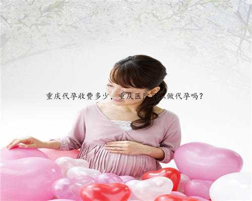 重庆代孕收费多少，重庆医院可以做代孕吗？