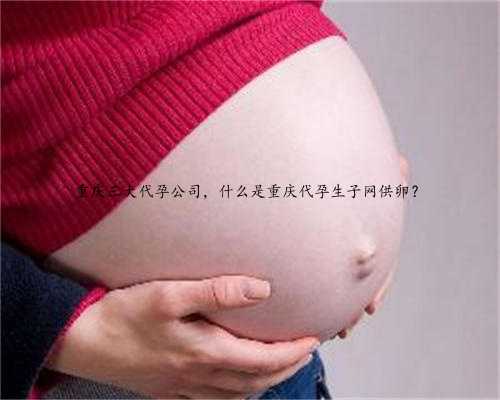 重庆三大代孕公司，什么是重庆代孕生子网供卵？