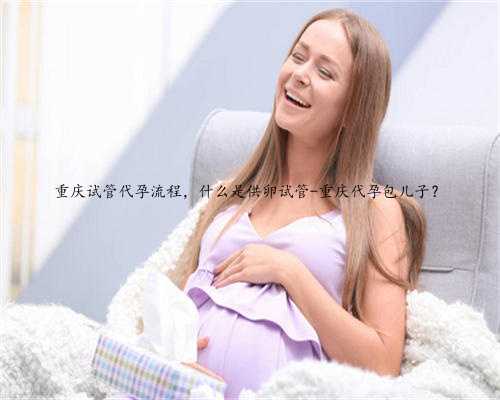重庆试管代孕流程，什么是供卵试管-重庆代孕包儿子？