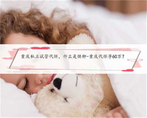 重庆私立试管代怀，什么是供卵-重庆代怀孕60万？