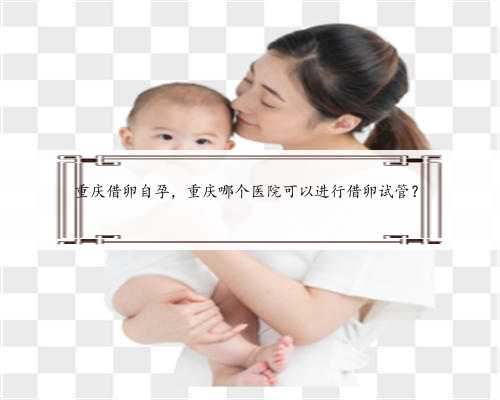 重庆借卵自孕，重庆哪个医院可以进行借卵试管？