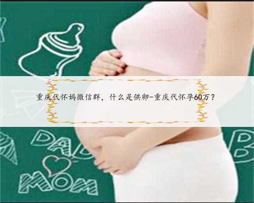 重庆代怀妈微信群，什么是供卵-重庆代怀孕60万？