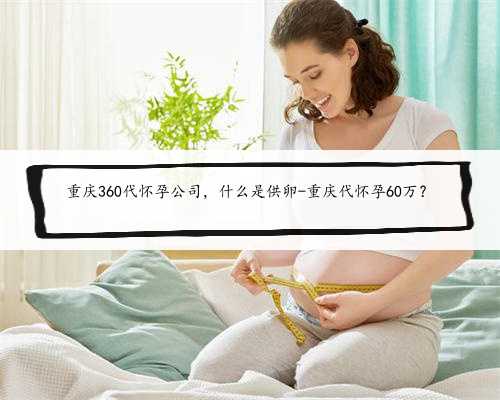 重庆360代怀孕公司，什么是供卵-重庆代怀孕60万？
