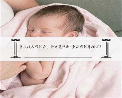重庆找人代怀产，什么是供卵-重庆代怀孕60万？