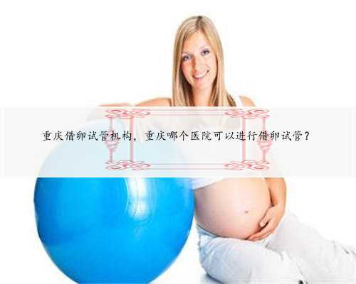 重庆借卵试管机构，重庆哪个医院可以进行借卵试管？