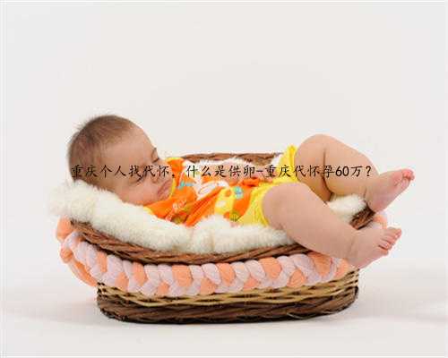 重庆个人找代怀，什么是供卵-重庆代怀孕60万？