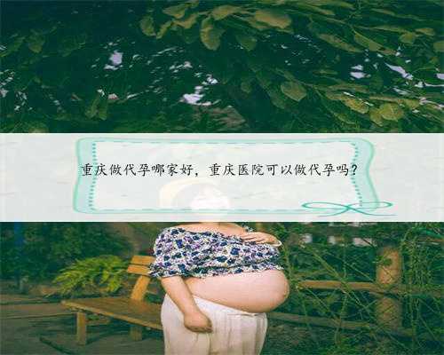 重庆做代孕哪家好，重庆医院可以做代孕吗？