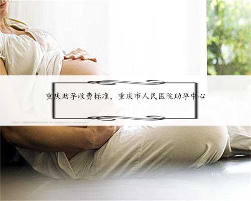 重庆助孕收费标准，重庆市人民医院助孕中心
