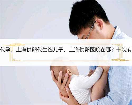 有妇女愿意代孕，上海供卵代生选儿子，上海供卵医院在哪？十院有卵子库吗？