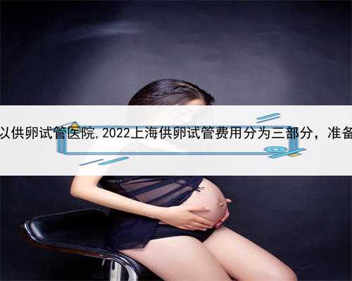 代孕医院推荐，上海可以供卵试管医院,2022上海供卵试管费用分为三部分，准备