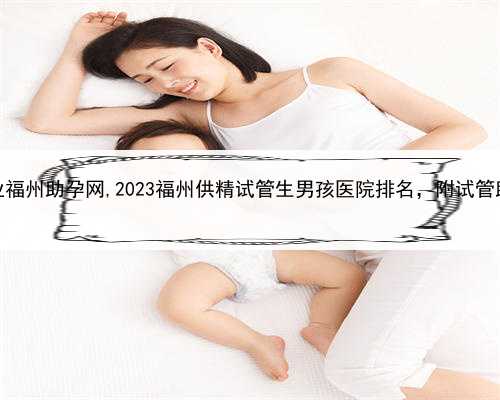 代孕公司排行榜，专业福州助孕网,2023福州供精试管生男孩医院排名，附试管助