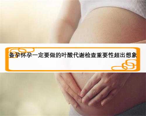 备孕怀孕一定要做的叶酸代谢检查重要性超出想象