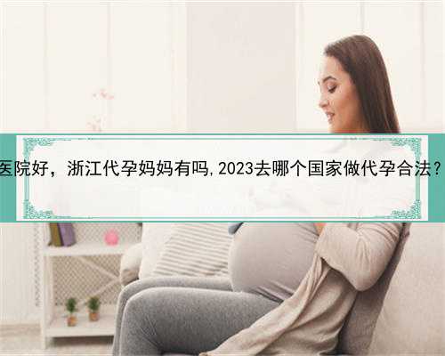 代孕妈妈哪家医院好，浙江代孕妈妈有吗,2023去哪个国家做代孕合法？附详细介