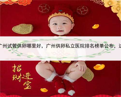 代孕大概花多少钱，广州试管供卵哪里好，广州供卵私立医院排名榜单公布，这