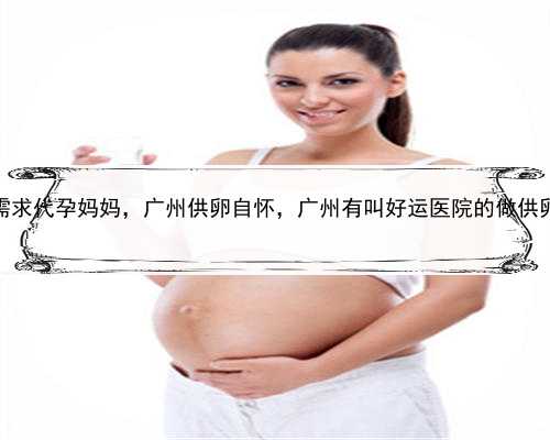 有谁需求代孕妈妈，广州供卵自怀，广州有叫好运医院的做供卵吗？